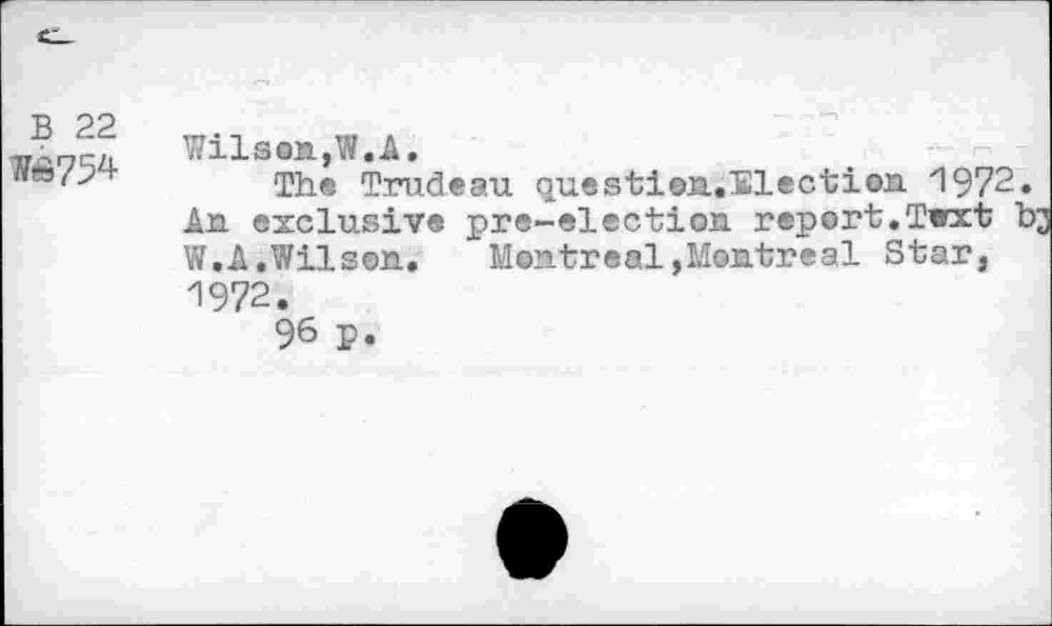 ﻿B 22
H&754
Wilson,W.A.
The Trudeau questien.ïlection 1972. An exclusive pre-election report.Twxt b W.A.Wilson.	Montreal,Montreal Star,
1972.
96 p.